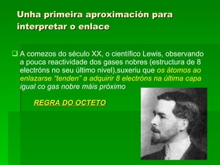 Unha primeira aproximación para interpretar o enlace A comezos do século XX, o científico Lewis, observando a pouca reactividade dos gases nobres (estructura de 8 electróns no seu último nivel),suxeriu que  os átomos ao   enlazarse “tenden” a adquirir 8 electróns na última capa  igual co gas nobre máis próximo  REGRA DO OCTETO 
