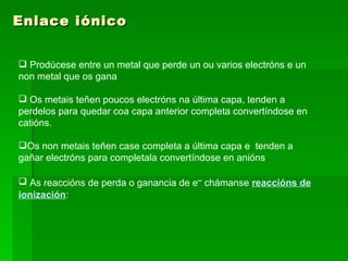 Enlace iónico Prodúcese entre un metal que perde un ou varios electróns e un non metal que os gana Os metais teñen poucos electróns na última capa, tenden a perdelos para quedar coa capa anterior completa convertíndose en catións. Os non metais teñen case completa a última capa e  tenden a gañar electróns para completala convertíndose en anións As reaccións de perda o ganancia de e –  chámanse  reaccións de ionización : 