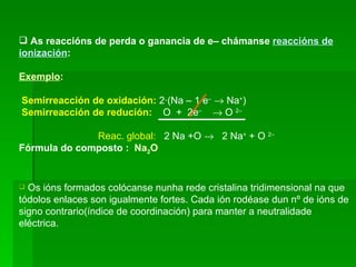 As reaccións de perda o ganancia de e– chámanse  reaccións de ionización : Exemplo :   Semirreacción de oxidación:  2·(Na – 1 e –     Na + )  Semirreacción de redución:   O  +  2e –     O  2–   Reac. global:   2 Na +O     2 Na +  + O  2–   Fórmula do composto :   Na 2 O Os ións formados colócanse nunha rede cristalina tridimensional na que tódolos enlaces son igualmente fortes. Cada ión rodéase dun nº de ións de signo contrario(índice de coordinación) para manter a neutralidade eléctrica.  