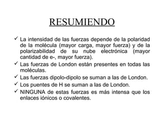  La intensidad de las fuerzas depende de la polaridad
de la molécula (mayor carga, mayor fuerza) y de la
polarizabilidad de su nube electrónica (mayor
cantidad de e-, mayor fuerza).
 Las fuerzas de London están presentes en todas las
moléculas.
 Las fuerzas dipolo-dipolo se suman a las de London.
 Los puentes de H se suman a las de London.
 NINGUNA de estas fuerzas es más intensa que los
enlaces iónicos o covalentes.
RESUMIENDO
 
