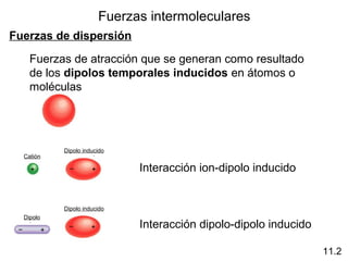 Fuerzas intermoleculares
Fuerzas de dispersión
Fuerzas de atracción que se generan como resultado
de los dipolos temporales inducidos en átomos o
moléculas
11.2
Interacción ion-dipolo inducido
Interacción dipolo-dipolo inducido
Dipolo inducido
Dipolo inducido
Catión
Dipolo
 