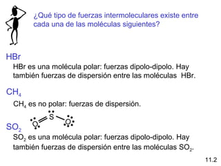 S
O
O
¿Qué tipo de fuerzas intermoleculares existe entre
cada una de las moléculas siguientes?
HBr
HBr es una molécula polar: fuerzas dipolo-dipolo. Hay
también fuerzas de dispersión entre las moléculas HBr.
CH4
CH4 es no polar: fuerzas de dispersión.
SO2
SO2 es una molécula polar: fuerzas dipolo-dipolo. Hay
también fuerzas de dispersión entre las moléculas SO2.
11.2
 