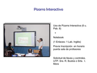 Pizarra Interactiva
Uso de Pizarra Interactiva (6 u.
Pab. 8)
+
Notebook
(1 Enlaces- 1 Lab. Inglés)
Previa Inscripción en horario
puerta sala de profesores
Solicitud de llaves y controles.
UTP. Sra. R. Bustos o Srta. I.
Mora
 