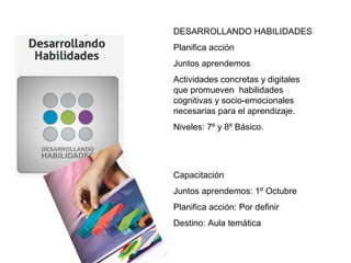 DESARROLLANDO HABILIDADES
Planifica acción
Juntos aprendemos
Actividades concretas y digitales
que promueven habilidades
cognitivas y socio-emocionales
necesarias para el aprendizaje.
Niveles: 7º y 8º Básico.
Capacitación
Juntos aprendemos: 1º Octubre
Planifica acción: Por definir
Destino: Aula temática
 