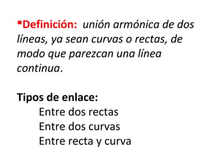 Definición:  unión armónica de dos
líneas, ya sean curvas o rectas, de
modo que parezcan una línea
continua.
Tipos de enlace:
Entre dos rectas
Entre dos curvas
Entre recta y curva

 