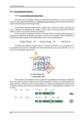 www.100ciaquimica.net
94
4.2.- Las sustancias iónicas.
4.2.1.- Características del enlace iónico.
El enlace iónico es debido a fuerzas de atracción electrostática y no direccional entre
iones de signo opuesto producidos por transferencia de electrones entre átomos de elementos
de elevada diferencia de electronegatividad.
Como hemos indicado anteriormente, siempre que se forma un enlace, (del tipo que
sea), se produce una liberación de energía, es decir, que el nivel de energía de los átomos
unidos es menor que el de los átomos por separado.
En el caso de los compuestos iónicos se tiene que formar una red cristalina para que se
produzca esa liberación de energía como ahora veremos en un ejemplo. Vamos a analizar la
formación de NaCl a partir de los átomos libres de Na y Cl en estado gaseoso:
Na (g) + Cl2 (g)  Na+
(g) + Cl-
(g)  ( Na+
Cl-
)n (s)
El NaCl es un sólido en el que 6 iones Cl--
rodean a un ion Na+
y a su vez cada ion Cl-
es rodeado por 6 iones Na+
formando una red tridimensional en la que la relación es 1:1, es
decir, un ion sodio por cada ion cloro.
Para explicar este fenómeno vamos a utilizar la representación electrónica o diagrama
de Lewis, según la cual, el símbolo de un átomo representa su núcleo y los electrones de las
capas internas, y rodeando a éste se colocan puntos y/o aspas que representan los electrones de
la capa de valencia. Los puntos se colocarán por pares si los e-
están apareados y aislados si no
lo están.
Na  Z=11 1s2
2s2
2p6
3s1
Cl  Z=17 1s2
2s2
2p6
3s2
3p5
 