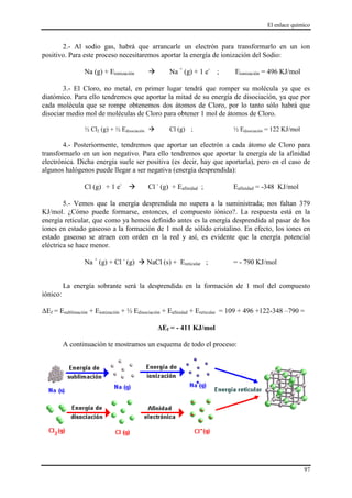 El enlace químico
97
2.- Al sodio gas, habrá que arrancarle un electrón para transformarlo en un ion
positivo. Para este proceso necesitaremos aportar la energía de ionización del Sodio:
Na (g) + Eionización  Na +
(g) + 1 e-
; Eionización = 496 KJ/mol
3.- El Cloro, no metal, en primer lugar tendrá que romper su molécula ya que es
diatómico. Para ello tendremos que aportar la mitad de su energía de disociación, ya que por
cada molécula que se rompe obtenemos dos átomos de Cloro, por lo tanto sólo habrá que
disociar medio mol de moléculas de Cloro para obtener 1 mol de átomos de Cloro.
½ Cl2 (g) + ½ Edisociación  Cl (g) ; ½ Edisociación = 122 KJ/mol
4.- Posteriormente, tendremos que aportar un electrón a cada átomo de Cloro para
transformarlo en un ion negativo. Para ello tendremos que aportar la energía de la afinidad
electrónica. Dicha energía suele ser positiva (es decir, hay que aportarla), pero en el caso de
algunos halógenos puede llegar a ser negativa (energía desprendida):
Cl (g) + 1 e-
 Cl -
(g) + Eafinidad ; Eafinidad = -348 KJ/mol
5.- Vemos que la energía desprendida no supera a la suministrada; nos faltan 379
KJ/mol. ¿Cómo puede formarse, entonces, el compuesto iónico?. La respuesta está en la
energía reticular, que como ya hemos definido antes es la energía desprendida al pasar de los
iones en estado gaseoso a la formación de 1 mol de sólido cristalino. En efecto, los iones en
estado gaseoso se atraen con orden en la red y así, es evidente que la energía potencial
eléctrica se hace menor.
Na +
(g) + Cl -
(g)  NaCl (s) + Ereticular ; = - 790 KJ/mol
La energía sobrante será la desprendida en la formación de 1 mol del compuesto
iónico:
ΔEf = Esublimación + Eionización + ½ Edisociación + Eafinidad + Ereticular = 109 + 496 +122-348 –790 =
ΔEf = - 411 KJ/mol
A continuación te mostramos un esquema de todo el proceso:
 