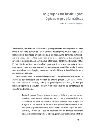 11
os grupos na instituição:
lógicas e problemáticas
Emilia Estivalet Broide 1
Atualmente, no trabalho institucional, principalmente nas empresas, na área
social e na saúde, tornou-se “lugar comum” fazer grupo. Muitas vezes, o tra-
balho grupal é pensado unicamente para atender a uma demanda institucio-
nal crescente, sem destino claro nem orientação, gerando a banalização da
prática e reducionismos quanto a sua efetividade (BROIDE e BROIDE, 2015).
É importante, então, por em relevo essas práticas, interrogar suas origens,
conhecer as experiências e pensar instrumentos que possibilitem refletir sobre
sua verdadeira contribuição, suas áreas de visibilidade e inviabilidade, seus
enunciados e silêncios.
Fernandez (2006) diz que é necessário um trabalho de elucidação crítica
acerca da epistemologia, das teorias e da prática grupal: o que se faz quan-
do se faz grupos? A autora, ao traçar a genealogia do vocábulo, mostra que
na sua origem ele é tributário de um momento histórico da constituição da
subjetividade moderna.
Tanto el término francés groupe, como el castellano grupo, reconocen
su origen en el término italiano groppo o gruppo. Groppo aludía a un
conjunto de personas esculpidas o pintadas, pasando hacia el siglo xviii
a significar una reunión de personas, divulgándose rápidamente su uso
coloquial. El groppo scultorico es una forma artística propia del Rena-
cimiento, a través de la cual las esculturas que en tiempos medievales
estaban siempre integradas al edificio, pasan a ser expresiones artísticas
 