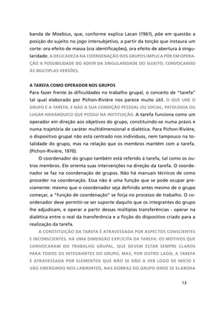 13
banda de Moebius, que, conforme explica Lacan (1961), põe em questão a
posição do sujeito no jogo intersubjetivo, a partir da torção que instaura um
corte: ora efeito de massa (via identificações), ora efeito de abertura à singu-
laridade. A delicadeza na coordenação dos grupos implica pôr em opera-
ção a possibilidade do advir da singularidade do sujeito, convocando
às múltiplas versões.
A tarefa como operador nos grupos
Para fazer frente às dificuldades no trabalho grupal, o conceito de “tarefa”
tal qual elaborado por Pichon-Rivière nos parece muito útil. O que une o
grupo é a tarefa, e não a sua condição pessoal ou social, patologia ou
lugar hierárquico que possui na instituição. A tarefa funciona como um
operador em direção aos objetivos do grupo, constituindo-se numa práxis e
numa trajetória de caráter multidimensional e dialética. Para Pichon-Rivière,
o dispositivo grupal não está centrado nos indivíduos, nem tampouco na to-
talidade do grupo, mas na relação que os membros mantêm com a tarefa.
(Pichon-Rivière, 1970).
O coordenador do grupo também está referido à tarefa, tal como os ou-
tros membros. Ele orienta suas intervenções na direção da tarefa. O coorde-
nador se faz na coordenação de grupos. Não há manuais técnicos de como
proceder na coordenação. Essa não é uma função que se pode ocupar pre-
viamente: mesmo que o coordenador seja definido antes mesmo de o grupo
começar, a “função de coordenação” se forja no processo de trabalho. O co-
ordenador deve permitir-se ser suporte daquilo que os integrantes do grupo
lhe adjudicam, e operar a partir dessas múltiplas transferências - operar na
dialética entre o real da transferência e a ficção do dispositivo criado para a
realização da tarefa.
A constituição da tarefa é atravessada por aspectos conscientes
e inconscientes. Há uma dimensão explícita da tarefa: os motivos que
convocaram do trabalho grupal, que devem estar sempre claros
para todos os integrantes do grupo, mas, por outro lado, a tarefa
é atravessada por elementos que não se dão a ver logo de início e
vão emergindo nos labirintos, nas dobras do grupo onde se elabora
 