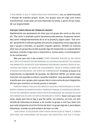 14
e reelabora o que é tematizado nos encontros. Isso vai determinando
a direção do trabalho grupal. Assim, nos grupos está em jogo uma trama
transferencial, onde cada um está implicado na tarefa, a partir de seu traço,
de sua singularidade.
Por que temos pressa no trabalho grupal?
Rapidamente nos apressamos em dizer que um grupo deu certo ou deu erra-
do. “Dar certo” é avaliado a partir da presença das pessoas. As pessoas vieram:
deu certo! Independentemente de se ali se produziu algum saber. “Dar erra-
do” geralmente é referido quando vem poucos integrantes numa segunda vez
que o grupo é marcado, ou quando ninguém aparece. Também se costuma
dizer que um grupo deu errado quando algo de inesperado ou surpreendente
acontece, criando o lugar para o imprevisto e, muitas vezes, o constrangimen-
to do coordenador.
Mas por que isso é dar errado? Como podemos avaliar se um grupo
deu certo ou errado em um primeiro ou segundo encontro? Ou quando
um imprevisto acontece? Nos primeiros encontros grupais trata-se ins-
taurar um tempo, de criar um acolhimento, criar o espaço ainda não
fundado do encontro. Um tempo de compreender. O tempo se busca e se
experimenta na dignidade da questão, diz Blanchot (2010); um tempo para
formular uma questão e colocar a questão trabalhar. Uma questão em relação
à tarefa que une o grupo, pois o grupo não é a mera soma de seus integrantes,
ele tem que constituir um tecido poroso e tramado.
Poroso porque tem que ser aberto à múltipla participação e às dife-
rentes formas de manifestação e tramado porque as diferenças presen-
tes na sua dinâmica devem constituir a possibilidade da criação de algo
em comum que os une e os move em direção à tarefa. Fazer com que o mal
estar, aquilo que não se liga e que faz sofrer, um sintoma, um luto, um sem
sentido da vida possa se enlaçar, e ser ouvido no grupo, e com isso, fazer com
que cada integrante encontre formas de dizer no grupo algo de si, para depois
desenlaçar, criando um jeito próprio de estar na vida.
“Dar certo” se relaciona com o êxito em relação à tarefa. A tarefa
não pode ser confundida em relação aos objetivos, pois ela é tecida,
 