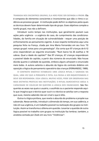 15
tramada nos encontros grupais, ela não pode ser definida a priori. Ela
é composta de elementos conscientes e inconscientes que dão o ritmo e ca-
dência ao processo grupal. A instituição pode definir os objetivos pelos quais
os técnicos devem fazer determinado tipo de grupo. Esses objetivos compõe a
tarefa grupal, mas não a definem.
Introduzir outro tempo nas instituições, que geralmente pautam suas
ações pela urgência - a urgência do caso, do cumprimento das condiciona-
lidades, da família em situação de vulnerabilidade - requer uma posição de
enfrentamento ao pensamento vigente. A esse respeito lembramos aqui uma
pesquisa feita na França, citada por Ana Maria Fernandez em seu livro “El
campo grupal: notas para una genealogia”. Ela conta que 97 crianças de 6-12
anos responderam ao seguinte enunciado: “Num barco há 26 ovelhas e 10
cabras. Qual a idade do capitão?” Das 97 crianças, 67 crianças responderam
a possível idade do capitão, a partir dos números do enunciado. Não houve
dúvida quanto à validade da questão, embora alguns achassem o enunciado
meio bobo. A autora salienta o absurdo da lógica do contrato didático em
oposição a lógica do pensamento operatório das crianças (FERNANDEZ, 1989).
O contrato didático estabelece uma lógica ritual e sagrada na
qual, uma vez que a pergunta é feita, ela passa a ser inquestionável e
deve ser respondida. Essa lógica, muitas vezes, pode ser observada nas
mais distintas práticas nas instituições. O ritual burocrático abole a
capacidade de colocar em questão a lógica dos enunciados. São fre-
quentes as vezes nas quais o usuário, o acolhido ou o paciente responde aqui-
lo que imagina que o técnico quer ouvir e o técnico se satisfaz com a resposta
que ouve, mesmo sabendo não ser crível o que é dito.
Outra é a lógica profana, que revela o absurdo do problema e propõe sua
subversão. Nesse sentido, introduzir a dimensão do tempo, em sua cadência, e
não em sua urgência, é um trabalho possível na realização dos grupos na insti-
tuição. Assim se transforma o dilema em questão. Levantar a questão de outra
lógica possível no trabalho com grupos na instituição faz lembrar, também, a
anedota contada por Zizek em seu livro “Violências”:
 