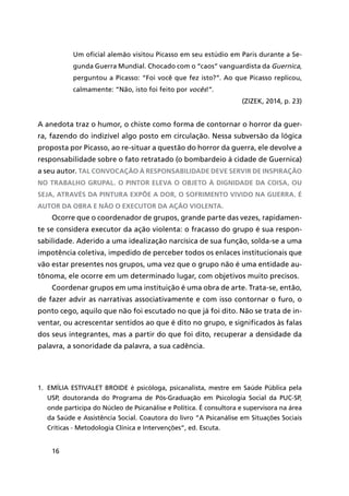 16
Um oficial alemão visitou Picasso em seu estúdio em Paris durante a Se-
gunda Guerra Mundial. Chocado com o “caos” vanguardista da Guernica,
perguntou a Picasso: “Foi você que fez isto?”. Ao que Picasso replicou,
calmamente: “Não, isto foi feito por vocês!”.
(ZIZEK, 2014, p. 23)
A anedota traz o humor, o chiste como forma de contornar o horror da guer-
ra, fazendo do indizível algo posto em circulação. Nessa subversão da lógica
proposta por Picasso, ao re-situar a questão do horror da guerra, ele devolve a
responsabilidade sobre o fato retratado (o bombardeio à cidade de Guernica)
a seu autor. Tal convocação à responsabilidade deve servir de inspiração
no trabalho grupal. O pintor eleva o objeto à dignidade da coisa, ou
seja, através da pintura expõe a dor, o sofrimento vivido na guerra. É
autor da obra e não o executor da ação violenta.
Ocorre que o coordenador de grupos, grande parte das vezes, rapidamen-
te se considera executor da ação violenta: o fracasso do grupo é sua respon-
sabilidade. Aderido a uma idealização narcísica de sua função, solda-se a uma
impotência coletiva, impedido de perceber todos os enlaces institucionais que
vão estar presentes nos grupos, uma vez que o grupo não é uma entidade au-
tônoma, ele ocorre em um determinado lugar, com objetivos muito precisos.
Coordenar grupos em uma instituição é uma obra de arte. Trata-se, então,
de fazer advir as narrativas associativamente e com isso contornar o furo, o
ponto cego, aquilo que não foi escutado no que já foi dito. Não se trata de in-
ventar, ou acrescentar sentidos ao que é dito no grupo, e significados às falas
dos seus integrantes, mas a partir do que foi dito, recuperar a densidade da
palavra, a sonoridade da palavra, a sua cadência.
1.	 Emília Estivalet Broide é psicóloga, psicanalista, mestre em Saúde Pública pela
USP, doutoranda do Programa de Pós-Graduação em Psicologia Social da PUC-SP,
onde participa do Núcleo de Psicanálise e Política. É consultora e supervisora na área
da Saúde e Assistência Social. Coautora do livro “A Psicanálise em Situações Sociais
Críticas - Metodologia Clínica e Intervenções”, ed. Escuta.
 