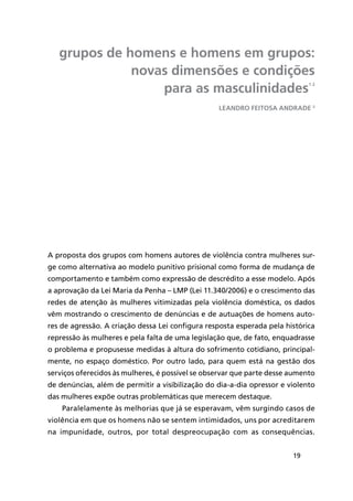 19
grupos de homens e homens em grupos:
novas dimensões e condições
para as masculinidades1 2
A proposta dos grupos com homens autores de violência contra mulheres sur-
ge como alternativa ao modelo punitivo prisional como forma de mudança de
comportamento e também como expressão de descrédito a esse modelo. Após
a aprovação da Lei Maria da Penha – LMP (Lei 11.340/2006) e o crescimento das
redes de atenção às mulheres vitimizadas pela violência doméstica, os dados
vêm mostrando o crescimento de denúncias e de autuações de homens auto-
res de agressão. A criação dessa Lei configura resposta esperada pela histórica
repressão às mulheres e pela falta de uma legislação que, de fato, enquadrasse
o problema e propusesse medidas à altura do sofrimento cotidiano, principal-
mente, no espaço doméstico. Por outro lado, para quem está na gestão dos
serviços oferecidos às mulheres, é possível se observar que parte desse aumento
de denúncias, além de permitir a visibilização do dia-a-dia opressor e violento
das mulheres expõe outras problemáticas que merecem destaque.
Paralelamente às melhorias que já se esperavam, vêm surgindo casos de
violência em que os homens não se sentem intimidados, uns por acreditarem
na impunidade, outros, por total despreocupação com as consequências.
Leandro Feitosa Andrade 3
 