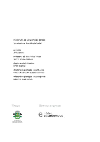 realização coordenação e organização
Prefeitura do Município de Osasco
Secretaria de Assistência Social
prefeito
Jorge Lapas
secretária de assistência social
Suzete Souza Franco
diretora administrativa
Ester Begnini
diretora da proteção social básica
Elizete Nantes Mendes Saramello
diretora da proteção social especial
Danielle Silva Bueno
 