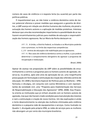 21
número de casos de violência e à resposta lenta (ou ausente) por parte das
políticas públicas.
É inquestionável que, ao não tratar a violência doméstica como de me-
nor potencial ofensivo e prever medidas que assegurem a garantia de direi-
tos, a LMP avança em relação aos direitos humanos das mulheres; ela prevê a
autuação dos homens autores e a aplicação de medidas protetivas. Interessa
destacar que uma das recomendações importantes é a possibilidade de se rea-
lizarem encaminhamentos judiciais para medidas de educação e responsabili-
zação dos homens agressores. Na Lei Maria da Penha destacam-se:
Art. 35.  A União, o Distrito Federal, os Estados e os Municípios poderão
criar e promover, no limite das respectivas competências:
(...) V - centros de educação e de reabilitação para os agressores.
Art. 45. Nos casos de violência doméstica contra a mulher, o juiz poderá
determinar o comparecimento obrigatório do agressor a programas de
recuperação e reeducação.
(Brasil, 2006)
Apesar do avanço nas proposições da LMP sobre as possibilidades do enca-
minhamento a centros e programas para os homens autores de agressão, ob-
serva-se, na prática, após sete anos da aprovação da Lei, uma insignificante
preocupação em formulação e estimulação da criação dos referidos centros de
educação. Em 2008 a Secretaria Especial de Políticas para as Mulheres – SPM,
formulou e divulgou, em conjunto com outros Ministérios e com represen-
tantes da sociedade civil, uma “Proposta para Implementação dos Serviços
de Responsabilização e Educação dos Agressores” (SPM, 2008). Essa Propos-
ta orienta as instituições que já vinham atuando com os homens autores de
agressão, mas que não haviam criado condições para manutenção dos mesmos
e nem a estimulação e criação de novos Centros. Um das explicações é ainda
o lento desenvolvimento na atenção das mulheres vitimizadas pela violência
doméstica e a pequena rede de equipamentos e serviços. Como ilustrado no
Quadro 1, divulgado pela própria SPM, as redes de serviços para as mulheres
não abrangem um por cento dos municípios brasileiros.
 