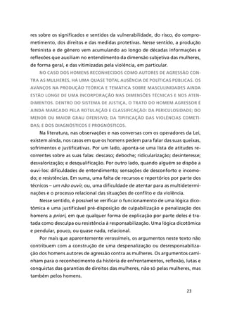 23
res sobre os significados e sentidos da vulnerabilidade, do risco, do compro-
metimento, dos direitos e das medidas protetivas. Nesse sentido, a produção
feminista e de gênero vem acumulando ao longo de décadas informações e
reflexões que auxiliam no entendimento da dimensão subjetiva das mulheres,
de forma geral, e das vitimizadas pela violência, em particular.
No caso dos homens reconhecidos como autores de agressão con-
tra as mulheres, há uma quase total ausência de políticas públicas. Os
avanços na produção teórica e temática sobre masculinidades ainda
estão longe de uma incorporação nas dimensões técnicas e nos aten-
dimentos. Dentro do sistema de justiça, o trato do homem agressor é
ainda marcado pela rotulação e classificação: da periculosidade; do
menor ou maior grau ofensivo; da tipificação das violências cometi-
das; e dos diagnósticos e prognósticos.
Na literatura, nas observações e nas conversas com os operadores da Lei,
existem ainda, nos casos em que os homens pedem para falar das suas queixas,
sofrimentos e justificativas. Por um lado, aponta-se uma lista de atitudes re-
correntes sobre as suas falas: descaso; deboche; ridicularização; desinteresse;
desvalorização; e desqualificação. Por outro lado, quando alguém se dispõe a
ouvi-los: dificuldades de entendimento; sensações de desconforto e incomo-
do; e resistências. Em suma, uma falta de recursos e repertórios por parte dos
técnicos – um não ouvir, ou, uma dificuldade de atentar para as multidetermi-
nações e o processo relacional das situações de conflito e da violência.
Nesse sentido, é possível se verificar o funcionamento de uma lógica dico-
tômica e uma justificável pré-disposição de culpabilização e penalização dos
homens a priori, em que qualquer forma de explicação por parte deles é tra-
tada como desculpa ou resistência à responsabilização. Uma lógica dicotômica
e pendular, pouco, ou quase nada, relacional.
Por mais que aparentemente verossímeis, os argumentos neste texto não
contribuem com a construção de uma despenalização ou desresponsabiliza-
ção dos homens autores de agressão contra as mulheres. Os argumentos cami-
nham para o reconhecimento da história de enfrentamentos, reflexão, lutas e
conquistas das garantias de direitos das mulheres, não só pelas mulheres, mas
também pelos homens.
 