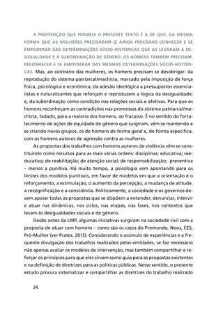 24
A proposição que permeia o presente texto é a de que, da mesma
forma que as mulheres precisaram (e ainda precisam) conhecer e se
empoderar das determinações sócio-históricas que as levaram à de-
sigualdade e à subordinação de gênero, os homens também precisam,
reconhecer e se empoderar das mesmas determinações sócio-históri-
cas. Mas, ao contrário das mulheres, os homens precisam se desobrigar: da
reprodução do sistema patriarcal/machista, marcado pela imposição da força
física, psicológica e econômica; da adesão ideológica a pressupostos essencia-
listas e naturalizantes que reforçam e reproduzem a lógica da desigualdade;
e, da subordinação como condição nas relações sociais e afetivas. Para que os
homens reconheçam as contradições nas promessas do sistema patriarcal/ma-
chista, fadado, para a maioria dos homens, ao fracasso. É no sentido do forta-
lecimento de ações de equidade de gênero que surgiram, vêm se mantendo e
se criando novos grupos, os de homens de forma geral e, de forma específica,
com os homens autores de agressão contra as mulheres.
As propostas dos trabalhos com homens autores de violência vêm se cons-
tituindo como recursos para as mais várias ordens: disciplinar; educativa; ree-
ducativa; de reabilitação; de atenção social; de responsabilização; preventiva
– menos a punitiva. Há muito tempo, a psicologia vem apontando para os
limites dos modelos punitivos, em favor de modelos em que a orientação é o
reforçamento, a estimulação, o aumento da percepção, a mudança de atitude,
a ressignificação e a consciência. Politicamente, a sociedade e os governos de-
vem apoiar todas as propostas que se dispõem a entender, denunciar, intervir
e atuar nas dinâmicas, nos ciclos, nas etapas, nas fases, nos contextos que
levam às desigualdades sociais e de gênero.
Desde antes da LMP, algumas iniciativas surgiram na sociedade civil com a
proposta de atuar com homens – como são os casos do Promundo, Noos, CES,
Pró-Mulher (ver Prates, 2013). Considerando o acúmulo de experiências e a fre-
quente divulgação dos trabalhos realizados pelas entidades, se faz necessário
não apenas avaliar os modelos de intervenção, mas também compartilhar e re-
forçar os princípios para que eles sirvam como guia para as propostas existentes
e na definição de diretrizes para as políticas públicas. Nesse sentido, o presente
estudo procura sistematizar e compartilhar as diretrizes do trabalho realizado
 