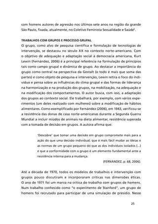 25
com homens autores de agressão nos últimos sete anos na região da grande
São Paulo, fixada, atualmente, no Coletivo Feminista Sexualidade e Saúde5
.
Trabalhos com grupos e processo grupal
O grupo, como alvo de pesquisa científica e formulação de tecnologias de
intervenção, se destacou no século XX no contexto norte-americano. Com
o objetivo de adequação e adaptação social à democracia americana, Kurt
Lewin (Fernández, 2006) é a principal referência na formulação de princípios
tais como campo grupal e dinâmica de grupo. Ao destacar a importância do
grupo como central na perspectiva da Gestalt (o todo é mais que soma das
partes) e como objeto de pesquisa e intervenção, Lewin retira o foco do indi-
víduo e pensa sobre as influências do clima grupal e das formas de liderança
na harmonização e na produção dos grupos, na mobilização, na adequação e
na modificação dos comportamentos. O autor busca, com isso, a adaptação
dos grupos ao contexto social. Ele trabalhará, por exemplo, com vários expe-
rimentos (um deles realizado com mulheres) sobre a modificação de hábitos
alimentares. Como exemplificado por Fernández (2006), em 1943, verificou-se
a resistência das donas de casa norte-americanas durante a Segunda Guerra
Mundial a incluir miúdos de animais na dieta alimentar, resistência superada
com a tomada de decisão em grupos. A autora afirma que:
‘Descobre’ que tomar uma decisão em grupo compromete mais para a
ação do que uma decisão individual; que é mais fácil mudar as ideias e
as normas de um grupo pequeno do que as dos indivíduos isolados (...)
e que a conformidade com o grupo é um elemento fundamental ante a
resistência interna para a mudança.
(FERNÁNDEZ, p. 68, 2006).
Até a década de 1970, todos os modelos de trabalhos e intervenção com
grupos pouco discutiram e incorporaram críticas nas dimensões éticas.
O ano de 1971 foi um marco na crítica do trabalho com grupos de homens.
Num trabalho conhecido como “o experimento de Stanford”, um grupo de
homens foi recrutado para participar de uma simulação de presídio. Nesse
 