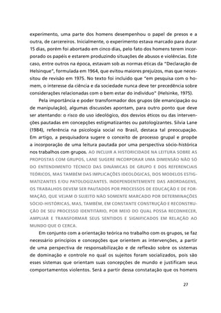27
experimento, uma parte dos homens desempenhou o papel de presos e a
outra, de carcereiros. Inicialmente, o experimento estava marcado para durar
15 dias, porém foi abortado em cinco dias, pelo fato dos homens terem incor-
porado os papéis e estarem produzindo situações de abusos e violências. Este
caso, entre outros na época, estavam sob as normas éticas da “Declaração de
Helsinque”, formulada em 1964, que evitou maiores prejuízos, mas que neces-
sitou de revisão em 1975. No texto foi incluido que “em pesquisa com o ho-
mem, o interesse da ciência e da sociedade nunca deve ter precedência sobre
considerações relacionadas com o bem estar do indivíduo” (Helsinke, 1975).
Pela importância e poder transformador dos grupos (de emancipação ou
de manipulação), algumas discussões apontam, para outro ponto que deve
ser atentando: o risco do uso ideológico, dos desvios éticos ou das interven-
ções pautadas em concepções estigmatizantes ou patologizantes. Silvia Lane
(1984), referência na psicologia social no Brasil, destaca tal preocupação.
Em artigo, a pesquisadora sugere o conceito de processo grupal e propõe
a incorporação de uma leitura pautada por uma perspectiva sócio-histórica
nos trabalhos com grupos. Ao incluir a historicidade na leitura sobre as
propostas com grupos, Lane sugere incorporar uma dimensão não só
do entendimento técnico das dinâmicas de grupo e dos referenciais
teóricos, mas também das implicações ideológicas, dos modelos estig-
matizantes e/ou patologizantes. Independentemente das abordagens,
os trabalhos devem ser pautados por processos de educação e de for-
mação, que vejam o sujeito não somente marcado por determinações
sócio-históricas, mas, também, em constante construção e reconstru-
ção de seu processo identitário, por meio do qual possa reconhecer,
ampliar e transformar seus sentidos e significados em relação ao
mundo que o cerca.
Em conjunto com a orientação teórica no trabalho com os grupos, se faz
necessário princípios e concepções que orientem as intervenções, a partir
de uma perspectiva de responsabilização e de reflexão sobre os sistemas
de dominação e controle no qual os sujeitos foram socializados, pois são
esses sistemas que orientam suas concepções de mundo e justificam seus
comportamentos violentos. Será a partir dessa constatação que os homens
 