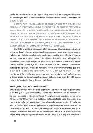 28
poderão ampliar o leque de significados e construirão novas possibilidades
de construção de suas masculinidades e formas de lidar com os conflitos em
geral e de gênero.
O grupo para homens autores de violência contra a mulher é um
modelo de intervenção grupal que deve ter por objetivo provocar a
desconstrução e a mudança dos padrões naturalizados de gênero, vio-
lência de gênero e da masculinidade hegemônica. Nesses grupos, espe-
ra-se, por um lado, destacar e desconstruir a ideologia patriarcal/ma-
chista e, por outro, apresentar e possibilitar a construção individual e
coletiva de processos de socialização que têm como referência a equi-
dade de gênero e a formação de novas masculinidades.
Constata-se ainda, mesmo com a formulação de algumas produções cien-
tíficas no Brasil sobre as propostas de grupos com homens, que nenhuma se
debruça em detalhes na formulação de um conceito que delimite e oriente
as propostas. O presente artigo não objetiva formular uma definição, mas
contribuir com a demarcação de princípios e parâmetros científicos e éticos
que auxiliem na construção e criação das propostas de trabalhos com homens
autores de agressão. Pretende, também, levantar questionamentos que pre-
cisam de discussão e posicionamento. Para isso, como já foi citado anterior-
mente, será destacado uma síntese do que vem sendo alvo de reflexão e de
sistematização do trabalho realizado com os homens autores de violência na
cidade de São Paulo desde dezembro de 2006.
Reforçando princípios e pressupostos
Em artigo anterior, Andrade e Barbosa (2008), apontaram os princípios e pres-
supostos que, naquele momento, orientavam o trabalho com os homens au-
tores de agressão contra as mulheres. Princípios e pressupostos que, de certa
forma, se mantêm e merecem destaque pela orientação sócio-histórica. Essa
orientação, pela sua perspectiva crítica, demanda constante atenção e discus-
são na equipe técnica, entre os homens e nas discussões e apresentações em
outros contextos. Por outro lado, se incorporam, nesse texto, novos princípios,
alvos da constante discussão na equipe de facilitadores e de apoio. A delimi-
tação dos princípios e pressupostos se dá pela negação. A negação como uma
 