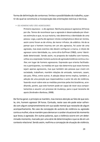 29
forma de delimitação de contornos: limites e possibilidades do trabalho, a par-
tir do qual se constituirá a incorporação das orientações teóricas e técnicas.
•	 Os homens não são agressores
Primeiro equívoco – o do agressor. Nenhuma pessoa é agressiva 24 horas
por dia. Temos de reconhecer que a agressão é desencadeada por diver-
sos estímulos e que, na sua maioria, não determina a identidade de uma
pessoa. Logo, a pecha de agressor rotula e estigmatiza e deve ser revista,
assim como foram as de vítima, de menor infrator, de aidético. Há de se
pensar que o homem incorreu em um ato agressivo, foi autor de uma
agressão, mas esses eventos não devem configurar a marca, o rótulo de
agressor como identidade, ou, como diria Goffman (1982), como ‘identi-
dade deteriorada’. Sendo assim, na proposta de trabalho com homens,
utiliza-se a expressão homens autores de agressão/violência contra a mu-
lher, em lugar de homens agressores. Expressão que orienta facilitado-
res e participantes, na medida em que não determina que esses homens
sejam apenas agressores, mas que também são pessoas que vivem em
sociedade, trabalham, mantêm relações de amizade, namoram, casam,
são pais, filhos, entre outros. A adoção desse termo implica, também, a
adoção de uma posição que responsabiliza o autor do ato de violência,
fazendo recair sobre este as medidas previstas pelas leis brasileiras, acre-
ditando, porém, que este homem pode ser capaz de rever seus compor-
tamentos e assumir um processo de mudança, para o qual necessita de
apoio (Andrade e Barbosa, 2008).
De forma geral, o princípio se mantém, mas merece atenção ao fato de que exis-
te, sim, homem agressor 24 horas. Contudo, neste caso ele pode estar sofren-
do com algum comprometimento em sua saúde mental que necessite de algum
acompanhamento. No caso da concepção de autores de violência ou agressão
contra a mulher, ela se mantém para demarcar o caráter situacional do momento
que levou à agressão. Em outras palavras, que a violência ocorre em um deter-
minado momento, marcado por uma série de determinações e que se dá em um
contexto relacional. Sendo assim, reafirma a concepção de situação de violência.
 