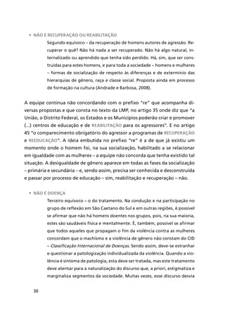30
•	 Não é recuperação ou reabilitação
Segundo equívoco – da recuperação de homens autores de agressão. Re-
cuperar o quê? Não há nada a ser recuperado. Não há algo natural, in-
ternalizado ou aprendido que tenha sido perdido. Há, sim, que ser cons-
truídas para estes homens, e para toda a sociedade – homens e mulheres
– formas de socialização de respeito às diferenças e de extermínio das
hierarquias de gênero, raça e classe social. Proposta ainda em processo
de formação na cultura (Andrade e Barbosa, 2008).
A equipe continua não concordando com o prefixo “re” que acompanha di-
versas propostas e que consta no texto da LMP, no artigo 35 onde diz que “a
União, o Distrito Federal, os Estados e os Municípios poderão criar e promover
(...) centros de educação e de reabilitação para os agressores”. E no artigo
45 “o comparecimento obrigatório do agressor a programas de recuperação
e reeducação”. A ideia embutida no prefixo “re” é a de que já existiu um
momento onde o homem foi, na sua socialização, habilitado a se relacionar
em igualdade com as mulheres – a equipe não concorda que tenha existido tal
situação. A desigualdade de gênero aparece em todas as fases da socialização
– primária e secundária – e, sendo assim, precisa ser conhecida e desconstruída
e passar por processo de educação – sim, reabilitação e recuperação – não.
•	 Não é doença
Terceiro equívoco – o do tratamento. Na condução e na participação no
grupo de reflexão em São Caetano do Sul e em outras regiões, é possível
se afirmar que não há homens doentes nos grupos, pois, na sua maioria,
estes são saudáveis física e mentalmente. É, também, possível se afirmar
que todos aqueles que propagam o fim da violência contra as mulheres
concordam que o machismo e a violência de gênero não constam do CID
– Classificação Internacional de Doenças. Sendo assim, deve-se estranhar
e questionar a patologização individualizada da violência. Quando a vio-
lência é sintoma de patologia, esta deve ser tratada, mas este tratamento
deve atentar para a naturalização do discurso que, a priori, estigmatiza e
marginaliza segmentos da sociedade. Muitas vezes, esse discurso desvia
 