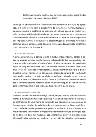 31
da lógica patriarcal e machista que permeia a sociedade e busca “bodes
expiatórios” (Andrade e Barbosa, 2008).
Como já foi afirmado sobre a identidade de homem em situação de agres-
são, o mesmo ocorre com a perspectiva de tratamento. A individualização
descontextualiza o problema da violência de gênero contra as mulheres e
reforça a impossibilidade de mudança, permanecendo apenas o controle do
comportamento violento – com medicamentos ou terapias de manipulação
dos impulsos. Com isso, dificulta-se a desconstrução da dimensão histórica e
continua-se com a manutenção da ordem hierarquizada que impõe a violência
como mecanismo de dominação.
•	 Não é autoajuda
A autoajuda demarca a concepção do indivíduo independente, isolado e ca-
paz de superar sozinho suas limitações, independente das suas condições es-
truturais e determinações sócio-históricas. A ideia de que ele não precisa de
ajuda de ninguém e de que é capaz de resolver sozinho, é uma das caracterís-
ticas fortes na sociedade contemporânea, e que encontramos no dia-a-dia do
trabalho com os homens. Essa concepção é inspirada na ideia do – self-made
man. A alteridade e o contato social são os melhores balizadores dos compor-
tamentos. Contudo, devem-se avaliar quem e quais são as referências valori-
zadas como indicadores e atentar para o fato de que alguns estão demarcados
pela conformidade com as desigualdades de gênero, classe e raça.
•	 Não nascemos homens
O campo teórico que melhor dialoga com as perspectivas do trabalho com ho-
mens é o materialismo histórico e dialético. A violência de gênero é a expressão
da contradição de um sistema de sociedade que estabeleceu e naturalizou os
homens, pelas relações de trabalho e detentor dos espaços políticos e públicos,
como chefe de família, provedor e superior às mulheres. Por outro lado, esse
mesmo sistema convive com a impossibilidade da manutenção ideológica des-
te modelo com base nas mudanças socioeconômicas que vem ocorrendo nas
últimas décadas: entrada das mulheres no mercado de trabalho; precarização
 