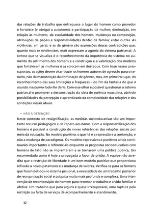 32
das relações de trabalho que enfraquece o lugar do homem como provedor
e fortalece (e obriga) a autonomia e participação da mulher; diminuição, em
relação às mulheres, da escolaridade dos homens; mudanças na composição,
atribuições de papéis e responsabilidades dentro da família; entre outras. As
violências, em geral, e as de gênero são expressões dessas contradições que,
quanto mais se evidenciam, mais expressam a agonia do sistema patriarcal. A
síntese que se visualiza é o reconhecimento da impotência do sistema no au-
mento do sofrimento dos homens e a construção e a valorização dos modelos
que fortalecem as mulheres e as colocam em destaque. Com base nesses pres-
supostos, as ações devem visar trazer os homens autores de agressão para o ce-
nário, não da manutenção da dominação de gênero, mas, em primeiro lugar, do
reconhecimento das suas limitações e fraquezas – do fim da fantasia de que o
mundo masculino tudo lhe daria. Com esse olhar é possível questionar o sistema
patriarcal e promover a desconstrução da ideia de essência masculina, abrindo
possibilidades da percepção e aprendizado da complexidade das relações e das
condições sociais atuais.
•	 Não à detenção
Neste contexto de ressignificação, as medidas socioeducativas são um impor-
tante recurso pedagógico e de reparo aos danos. Com a responsabilização dos
homens é possível a construção de novas referências das relações sociais por
meio da educação. No modelo punitivo, o que há é a repressão e a contenção, e
não a mudança de paradigmas. Os modelos repressivos e punitivos ainda conti-
nuarão importantes e referenciais enquanto as propostas socioeducativas com
homens de fato não se implantarem e se tornarem uma política pública, tão
recomendada como é hoje a propagada a favor da prisão. A equipe não acre-
dita que a restrição de liberdade é um bom modelo punitivo que proporciona
reflexão a novos patamares e a mudança de valores. Verifica-se para os homens
que foram detidos no sistema prisional, a necessidade de um trabalho posterior
de reorganização social e psíquica muito mais profunda e complexa. Uma inter-
venção de recomposição do homem para retomar o trabalho e a vida familiar e
afetiva. Um trabalho que para alguns é quase irrecuperável, uma ruptura pela
restrição ou falta de serviços de acompanhamento e atendimento.
 