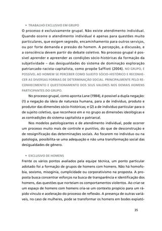 35
•	 Trabalho exclusivo em grupo
O processo é exclusivamente grupal. Não existe atendimento individual.
Quando ocorre o atendimento individual é apenas para questões muito
particulares, que exigem segredo, encaminhamento para outros serviços,
ou por forte demanda e pressão do homem. A percepção, a discussão, e
a consciência devem partir do debate coletivo. No processo grupal é pos-
sível aprender e apreender as condições sócio-históricas da formação da
subjetividade – das desigualdades do sistema de dominação exploração
patriarcado-racista-capitalista, como propõe Saffioti (2004). No grupo, é
possível ao homem se perceber como sujeito sócio-histórico e reconhe-
cer as diversas formas de determinação social. Principalmente pelo re-
conhecimento e questionamento dos seus valores nos demais homens
participantes do grupo.
No processo grupal, como aponta Lane (1984), é possível a dupla negação:
(1) a negação da ideia de natureza humana, para a de indivíduo, produto e
produtor das dimensões sócio-históricas; e (2) a de indivíduo particular para o
de sujeito coletivo, que reconhece em e no grupo as dimensões ideológicas e
as contradições do sistema capitalista e patriarcal.
Nos modelos patologizantes e de atendimento individual, pode ocorrer
um processo muito mais de controle e punitivo, do que de desconstrução e
de ressignificação das determinações sociais. Ao focarem no indivíduo ou na
patologia, possibilita-se uma adequação e não uma transformação social das
desigualdades de gênero.
•	 Exclusivo de homens
Frente os vários pontos avaliados pela equipe técnica, um ponto particular
adotado foi a formação de grupos de homens com homens. Não há homofo-
bia, sexismo, misoginia, cumplicidade ou corporativismo na proposta. A pro-
posta busca concentrar esforços na busca de transparência e identificação dos
homens, das questões que norteiam os comportamentos violentos. Ao criar-se
um espaço de homens com homens cria-se um contexto propício para um rá-
pido vínculo e aceleração do processo de reflexão. A presença de outras variá-
veis, no caso de mulheres, pode se transformar os homens em bodes expiató-
 
