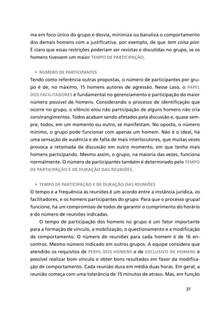 37
ma em foco único do grupo e desvia, minimiza ou banaliza o comportamento
dos demais homens com a justificativa, por exemplo, de que tem coisa pior.
É claro que essas restrições poderiam ser revistas e discutidas no grupo, se os
homens tivessem um maior tempo de participação.
•	 Número de participantes
Tendo como referência outras propostas, o número de participantes por gru-
po é de, no máximo, 15 homens autores de agressão. Nesse caso, o papel
dos facilitadores é fundamental no gerenciamento e participação do maior
número possível de homens. Considerando o processo de identificação que
ocorre no grupo, o silêncio e/ou não participação de alguns homens não cria
constrangimentos. Todos acabam sendo afetados pela discussão e, quase sem-
pre, todos, em um momento ou outro, se manifestam. No oposto, o número
mínimo, o grupo pode funcionar com apenas um homem. Não é o ideal, há
uma sensação de ausência e de falta de mais interlocutores, que muitas vezes
provoca a retomada da discussão em outro momento, em que tenha mais
homens participando. Mesmo assim, o grupo, na maioria das vezes, funciona
normalmente. O número de participantes também é determinado pelo tempo
de participação e de duração das reuniões.
•	 Tempo de participação e de duração das reuniões
O tempo e a frequência às reuniões é um acordo entre a instância jurídica, os
facilitadores, e os homens participantes do grupo. Para que o processo grupal
funcione, há um compromisso de todos de garantir o cumprimento do horário
e do número de reuniões indicadas.
O tempo de participação dos homens no grupo é um fator importante
para a formação de vínculo, a mobilização, o questionamento e a modificação
de comportamento. O número de reuniões para cada homem é de 16 en-
contros. Mesmo número indicado em outros grupos. A equipe considera que
atendido os requisitos de perfil dos homens e de exclusivo de homens é
possível realizar bom vínculo e obter bons resultados em favor da modifica-
ção de comportamento. Cada reunião dura em média duas horas. Em geral, a
reunião começa com uma tolerância de 15 minutos de atraso. Mas, em função
 