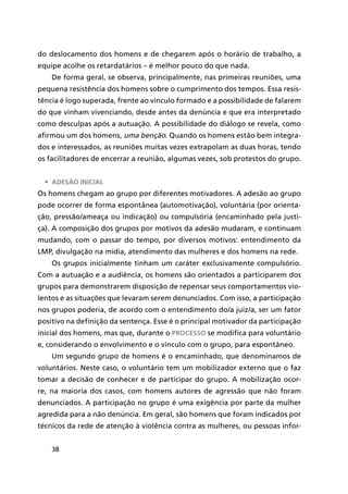 38
do deslocamento dos homens e de chegarem após o horário de trabalho, a
equipe acolhe os retardatários – é melhor pouco do que nada.
De forma geral, se observa, principalmente, nas primeiras reuniões, uma
pequena resistência dos homens sobre o cumprimento dos tempos. Essa resis-
tência é logo superada, frente ao vínculo formado e a possibilidade de falarem
do que vinham vivenciando, desde antes da denúncia e que era interpretado
como desculpas após a autuação. A possibilidade do diálogo se revela, como
afirmou um dos homens, uma benção. Quando os homens estão bem integra-
dos e interessados, as reuniões muitas vezes extrapolam as duas horas, tendo
os facilitadores de encerrar a reunião, algumas vezes, sob protestos do grupo.
•	 Adesão inicial
Os homens chegam ao grupo por diferentes motivadores. A adesão ao grupo
pode ocorrer de forma espontânea (automotivação), voluntária (por orienta-
ção, pressão/ameaça ou indicação) ou compulsória (encaminhado pela justi-
ça). A composição dos grupos por motivos da adesão mudaram, e continuam
mudando, com o passar do tempo, por diversos motivos: entendimento da
LMP, divulgação na mídia, atendimento das mulheres e dos homens na rede.
Os grupos inicialmente tinham um caráter exclusivamente compulsório.
Com a autuação e a audiência, os homens são orientados a participarem dos
grupos para demonstrarem disposição de repensar seus comportamentos vio-
lentos e as situações que levaram serem denunciados. Com isso, a participação
nos grupos poderia, de acordo com o entendimento do/a juiz/a, ser um fator
positivo na definição da sentença. Esse é o principal motivador da participação
inicial dos homens, mas que, durante o processo se modifica para voluntário
e, considerando o envolvimento e o vínculo com o grupo, para espontâneo.
Um segundo grupo de homens é o encaminhado, que denominamos de
voluntários. Neste caso, o voluntário tem um mobilizador externo que o faz
tomar a decisão de conhecer e de participar do grupo. A mobilização ocor-
re, na maioria dos casos, com homens autores de agressão que não foram
denunciados. A participação no grupo é uma exigência por parte da mulher
agredida para a não denúncia. Em geral, são homens que foram indicados por
técnicos da rede de atenção à violência contra as mulheres, ou pessoas infor-
 