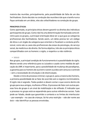 40
maioria das reuniões, principalmente, pela possibilidade de falta de um dos
facilitadores. Outra decisão na condução das reuniões é de que a tarefa nunca
fique centrada em um deles, eles são cofacilitadores na condução do grupo.
Princípios éticos
Como apontado, os princípios éticos devem garantir os direitos dos indivíduos
participantes do grupo. Como não há uma determinação formalizada como di-
retriz para os grupos, a principal orientação deve ser a que guia as categorias
profissionais dos facilitadores. Sendo assim, um deles precisa ter um código
de ética e um órgão da categoria que orientem e fiscalizem a conduta profis-
sional, como são os casos dos profissionais das áreas da psicologia, do serviço
social, da medicina e do direito. De forma objetiva, três são os princípios éticos
compartilhados com os homens: o sigilo, o respeito e a não violência.
•	 Sigilo
Nos grupos, a principal condição de funcionamento é a possibilidade do sigilo.
Mesmo sendo uma referência para os Juizados e usado como medida de apli-
cação da LMP, é importante, para a possibilidade de mudança de paradigmas,
a garantia para os homens de ouvirem e serem ouvidos sem censura e controle
– sem a necessidade de simulação e de dissimulação.
Desde o início do processo criminal, o grupo é, para a maioria dos homens,
a primeira possibilidade de se falar do ocorrido sem o registro incriminatório.
O sigilo não é segredo. Todos podem e devem contar o que ocorre dentro do
grupo para seus amigos, mulheres e filhos. O processo de falar com outras pes-
soas fora do grupo é um sinal de mobilização e de reflexão. É indicador que
o processo no grupo está se expandindo para outras referências sociais. Tudo
pode ser falado, desde que garantido o contexto e os limites do interlocutor
– por exemplo – no caso de crianças. Só há uma restrição – não dar nome aos
bois – não identificar as pessoas envolvidas.
 