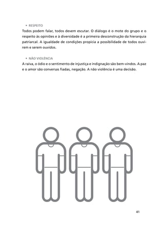 41
•	 Respeito
Todos podem falar, todos devem escutar. O diálogo é o mote do grupo e o
respeito às opiniões e à diversidade é a primeira desconstrução da hierarquia
patriarcal. A igualdade de condições propicia a possibilidade de todos ouvi-
rem e serem ouvidos.
•	 Não violência
A raiva, o ódio e o sentimento de injustiça e indignação são bem-vindos. A paz
e o amor são conversas fiadas, negação. A não violência é uma decisão.
 
