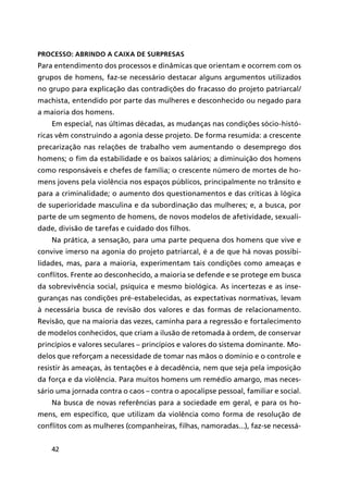 42
Processo: abrindo a caixa de surpresas
Para entendimento dos processos e dinâmicas que orientam e ocorrem com os
grupos de homens, faz-se necessário destacar alguns argumentos utilizados
no grupo para explicação das contradições do fracasso do projeto patriarcal/
machista, entendido por parte das mulheres e desconhecido ou negado para
a maioria dos homens.
Em especial, nas últimas décadas, as mudanças nas condições sócio-histó-
ricas vêm construindo a agonia desse projeto. De forma resumida: a crescente
precarização nas relações de trabalho vem aumentando o desemprego dos
homens; o fim da estabilidade e os baixos salários; a diminuição dos homens
como responsáveis e chefes de família; o crescente número de mortes de ho-
mens jovens pela violência nos espaços públicos, principalmente no trânsito e
para a criminalidade; o aumento dos questionamentos e das críticas à lógica
de superioridade masculina e da subordinação das mulheres; e, a busca, por
parte de um segmento de homens, de novos modelos de afetividade, sexuali-
dade, divisão de tarefas e cuidado dos filhos.
Na prática, a sensação, para uma parte pequena dos homens que vive e
convive imerso na agonia do projeto patriarcal, é a de que há novas possibi-
lidades, mas, para a maioria, experimentam tais condições como ameaças e
conflitos. Frente ao desconhecido, a maioria se defende e se protege em busca
da sobrevivência social, psíquica e mesmo biológica. As incertezas e as inse-
guranças nas condições pré-estabelecidas, as expectativas normativas, levam
à necessária busca de revisão dos valores e das formas de relacionamento.
Revisão, que na maioria das vezes, caminha para a regressão e fortalecimento
de modelos conhecidos, que criam a ilusão de retomada à ordem, de conservar
princípios e valores seculares – princípios e valores do sistema dominante. Mo-
delos que reforçam a necessidade de tomar nas mãos o domínio e o controle e
resistir às ameaças, às tentações e à decadência, nem que seja pela imposição
da força e da violência. Para muitos homens um remédio amargo, mas neces-
sário uma jornada contra o caos – contra o apocalipse pessoal, familiar e social.
Na busca de novas referências para a sociedade em geral, e para os ho-
mens, em específico, que utilizam da violência como forma de resolução de
conflitos com as mulheres (companheiras, filhas, namoradas...), faz-se necessá-
 