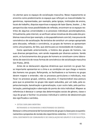 43
rio atentar para os espaços de socialização masculina. Nesse mapeamento se
encontra como predominante os espaços que reforçam as masculinidades he-
gemônicas, representadas, por exemplo, pelas igrejas, instituições de ensino,
locais de trabalho, disputas esportivas e espaços de lazer (bares, boates ...). Na
perspectiva das novas possibilidades de reflexão, encontram-se os espaços res-
tritos de algumas universidades e os processos individuais psicoterapêuticos.
Virtualmente, pela internet, se verificam várias iniciativas de discussão dos pro-
blemas masculinos (por exemplo, o site papodehomem.com.br), mas poucos de
convivência e de socialização. Na tentativa de constituir um campo apropriado
para discussão, reflexão e convivência, os grupos de homens se apresentam
como uma proposta, de fato, que atenta para as necessidades de mudança.
Como apontado anteriormente, a história dos grupos de homens, nas
suas diversas perspectivas, vem sendo mapeada por diversos autores. Sendo
assim, os funcionamentos dos grupos de homens se constituem como labora-
tórios de exercício de novas formas de convivência e de socialização masculina
(ver Prates, 2013).
Antes de se destacarem algumas dinâmicas que ocorrem no grupo faz-
se importante apresentar-se o clima e as condições em que chega a maioria
dos homens nos grupos. Reforçando, os facilitadores e os homens no grupo
devem mapear e entender, não os processos particulares e individuais, mas
focar no processo grupal, coletivo, educativo. É imprescindível essa postura
para que os presentes no grupo não sejam seduzidos, por um lado, pela es-
petacularização, banalização e generalização, e por outro lado, pela particu-
larização, patologização e aberração do ponto de vista individual. Mapear as
referências é destacar o campo das determinações sociais de gênero, classe e
raça do grupo e facilitar no processo individual e coletivo de (des)construção
dos significados e sentidos.
•	 Estou sob uma mentira:
retirando a focinheira e mostrando os dentes
Destacar o clima emocional de funcionamento do grupo é a base para os questio-
namentos e propostas de revisão dos reportórios violentos. O primeiro e o prin-
cipal sentimento de comunhão e de vinculação no grupo é o de injustiça.
 