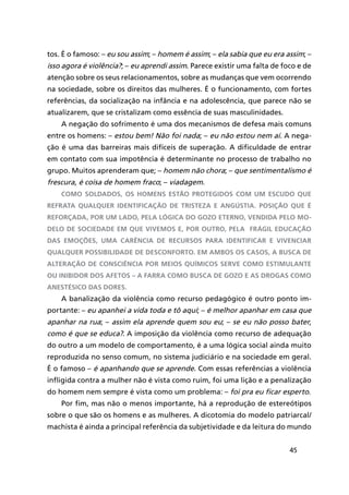 45
tos. É o famoso: – eu sou assim; – homem é assim; – ela sabia que eu era assim; –
isso agora é violência?; – eu aprendi assim. Parece existir uma falta de foco e de
atenção sobre os seus relacionamentos, sobre as mudanças que vem ocorrendo
na sociedade, sobre os direitos das mulheres. É o funcionamento, com fortes
referências, da socialização na infância e na adolescência, que parece não se
atualizarem, que se cristalizam como essência de suas masculinidades.
A negação do sofrimento é uma dos mecanismos de defesa mais comuns
entre os homens: – estou bem! Não foi nada; – eu não estou nem aí. A nega-
ção é uma das barreiras mais difíceis de superação. A dificuldade de entrar
em contato com sua impotência é determinante no processo de trabalho no
grupo. Muitos aprenderam que; – homem não chora; – que sentimentalismo é
frescura, é coisa de homem fraco; – viadagem.
Como soldados, os homens estão protegidos com um escudo que
refrata qualquer identificação de tristeza e angústia. Posição que é
reforçada, por um lado, pela lógica do gozo eterno, vendida pelo mo-
delo de sociedade em que vivemos e, por outro, pela frágil educação
das emoções, uma carência de recursos para identificar e vivenciar
qualquer possibilidade de desconforto. Em ambos os casos, a busca de
alteração de consciência por meios químicos serve como estimulante
ou inibidor dos afetos – a farra como busca de gozo e as drogas como
anestésico das dores.
A banalização da violência como recurso pedagógico é outro ponto im-
portante: – eu apanhei a vida toda e tô aqui; – é melhor apanhar em casa que
apanhar na rua; – assim ela aprende quem sou eu; – se eu não posso bater,
como é que se educa?. A imposição da violência como recurso de adequação
do outro a um modelo de comportamento, é a uma lógica social ainda muito
reproduzida no senso comum, no sistema judiciário e na sociedade em geral.
É o famoso – é apanhando que se aprende. Com essas referências a violência
infligida contra a mulher não é vista como ruim, foi uma lição e a penalização
do homem nem sempre é vista como um problema: – foi pra eu ficar esperto.
Por fim, mas não o menos importante, há a reprodução de estereótipos
sobre o que são os homens e as mulheres. A dicotomia do modelo patriarcal/
machista é ainda a principal referência da subjetividade e da leitura do mundo
 