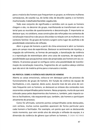 47
para a maioria dos homens que frequentam os grupos: as milenares mulheres
santas/putas, de casa/da rua, do lar/da vida; de deus/do capeta; e os homens
macho/veado; trabalhador/bandido-vagabundo.
Todo esse conjunto de significados e sentidos com os quais os homens
chegam e vão, no decorrer do grupo, manifestando se transformam em ma-
terial para as reuniões de questionamento e desconstrução. É importante se
destacar que, no cotidiano, essas construções são reforçadas nos contextos de
socialização masculina e são pouco discutidas na relação com as mulheres e no
contexto familiar. Os grupos de homens surgem como lugar de acolhida e de
possibilidade sistemática de reflexão.
Abrir o grupo de homens a partir do clima emocional é abrir os homens
para um campo novo de experiências. Destacar os sentimentos de injustiça, a
negação do sofrimento, as formas de percepção, a banalização da violência
e a reprodução de estereótipos abre uma caixa de surpresas, de segredos e
possibilidades que pouquíssimas vezes são propiciadas aos homens em seu co-
tidiano. O processo grupal se configura como uma possibilidade de transfor-
mação da socialização masculina, fragmentos de um quebra-cabeça coletivo
que vão servir de matéria-prima para o manuseio e revisão.
Na prática: sobre a vivência nos grupos de homens
Aberta as caixas emocionais, coloca-se em destaque parte do processo do
funcionamento do grupo de homens. Em função da vivência da equipe de
facilitadores, e em, especial, deste autor, durante mais de seis anos de con-
tato frequente com os homens, se destacará as sínteses dos conteúdos mais
recorrentes compartilhados pelos homens. Nessa proposta, muito do que será
colocado passa pelos depoimentos dos homens e, também, pelo impacto so-
bre os facilitadores, não esquecendo que, também, são homens e participam
ativamente do processo.
Como foi afirmado, somente pontos compartilhados serão destacados,
com certeza, muitas outras questões aparecem de forma particular para
cada homem e facilitador. Por exemplo, um ponto que vem se destacando
neste momento, que vem sendo alvo de atenção e reflexão da equipe, é a
dimensão da violência de gênero que sofrem os homens. É cada vez mais
 