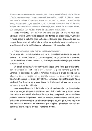 48
recorrente ouvir falas de homens que sofreram violência física, psico-
lógica e patrimonial. Queixas, na maioria das vezes, não acolhidas, pela
evidente vitimização das mulheres; pelo olhar dicotômico agressor-ví-
tima; pela banalização e negação do sofrimento masculino; pela resis-
tência e negação dos próprios homens; e, pela falta de recursos técni-
cos e psíquicos dos profissionais de lidar com a demanda.
Neste momento, o que se faz nesta apresentação é abrir uma nova pos-
sibilidade que só vem sendo possível pelo tempo de experiência, vivência e
reflexão sobre o trabalho com os homens. Deixa-se aqui destacado que, da
mesma forma que foi elaborado um ciclo da violência para as mulheres, se
visualiza um ciclo da violência para os homens. Está lançada a bola.
•	 Cutucando com vara curta: sobre as atividades
Os recursos são os mais variados e ficam a cargo da experiência e da criati-
vidade dos facilitadores no processo do grupo, as propostas de atividades.
Das mais simples às mais complexas, a intenção é mobilizar o grupo: cutucar
com vara curta.
Em geral, a organização de atividades segue uma linha que procura tra-
zer para discussão e reflexão as situações vividas pelos homens que os le-
varam a ser denunciados. Com as histórias, mobilizar o grupo a comparar as
situações que ocorreram com os demais, levantar os pontos em comuns e
opostos. Descrever as formas de violência, os motivos e as justificativas. Após
as descrições, levantar as alternativas e os sinais que indicavam as ameaças
de descontrole e de violência.
Uma forma de construir indicadores do clima de tensão que levou à vio-
lência é a imagem da panela de pressão, que, de forma lenta e gradual, vai au-
mentando a tensão até o limite do insuportável. A repressão e o acumulo de
tensão são muito frequentes. Como foi indicado anteriormente sobre o clima
emocional em que chegam os homens no grupo, há, em geral, uma negação
das emoções e da tensão no cotidiano, que chegam à percepção somente no
ponto da explosão para ambos – homem e mulher.
 