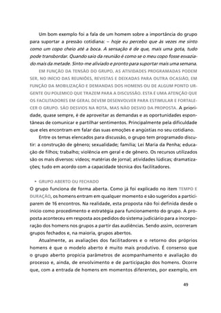 49
Um bom exemplo foi a fala de um homem sobre a importância do grupo
para suportar a pressão cotidiana: – hoje eu percebo que às vezes me sinto
como um copo cheio até a boca. A sensação é de que, mais uma gota, tudo
pode transbordar. Quando saio da reunião é como se o meu copo fosse esvazia-
do mais da metade. Sinto-me aliviado e pronto para suportar mais uma semana.
Em função da tensão do grupo, as atividades programadas podem
ser, no início das reuniões, revistas e deixadas para outra ocasião, em
função da mobilização e demandas dos homens ou de algum ponto ur-
gente ou polemico que trazem para a discussão. Esta é uma atenção que
os facilitadores em geral devem desenvolver para estimular e fortale-
cer o grupo. São desvios na rota, mas não desvio da proposta. A priori-
dade, quase sempre, é de aproveitar as demandas e as oportunidades espon-
tâneas de comunicar e partilhar sentimentos. Principalmente pela dificuldade
que eles encontram em falar das suas emoções e angústias no seu cotidiano.
Entre os temas elencados para discussão, o grupo tem programado discu-
tir: a construção de gênero; sexualidade; família; Lei Maria da Penha; educa-
ção de filhos; trabalho; violência em geral e de gênero. Os recursos utilizados
são os mais diversos: vídeos; matérias de jornal; atividades lúdicas; dramatiza-
ções; tudo em acordo com a capacidade técnica dos facilitadores.
•	 Grupo aberto ou fechado
O grupo funciona de forma aberta. Como já foi explicado no item tempo e
duração, os homens entram em qualquer momento e são sugeridos a partici-
parem de 16 encontros. Na realidade, esta proposta não foi definida desde o
início como procedimento e estratégia para funcionamento do grupo. A pro-
posta aconteceu em resposta aos pedidos do sistema judiciário para a incorpo-
ração dos homens nos grupos a partir das audiências. Sendo assim, ocorreram
grupos fechados e, na maioria, grupos abertos.
Atualmente, as avaliações dos facilitadores e o retorno dos próprios
homens é que o modelo aberto é muito mais produtivo. É consenso que
o grupo aberto propicia parâmetros de acompanhamento e avaliação do
processo e, ainda, de envolvimento e de participação dos homens. Ocorre
que, com a entrada de homens em momentos diferentes, por exemplo, em
 
