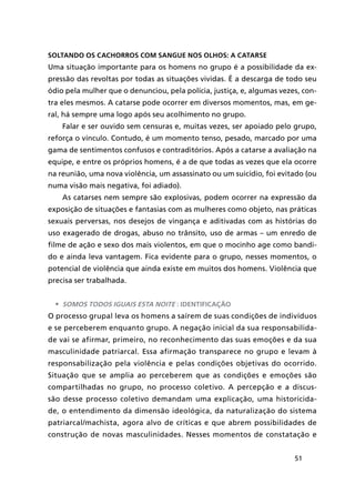 51
Soltando os cachorros com sangue nos olhos: a catarse
Uma situação importante para os homens no grupo é a possibilidade da ex-
pressão das revoltas por todas as situações vividas. É a descarga de todo seu
ódio pela mulher que o denunciou, pela polícia, justiça, e, algumas vezes, con-
tra eles mesmos. A catarse pode ocorrer em diversos momentos, mas, em ge-
ral, há sempre uma logo após seu acolhimento no grupo.
Falar e ser ouvido sem censuras e, muitas vezes, ser apoiado pelo grupo,
reforça o vínculo. Contudo, é um momento tenso, pesado, marcado por uma
gama de sentimentos confusos e contraditórios. Após a catarse a avaliação na
equipe, e entre os próprios homens, é a de que todas as vezes que ela ocorre
na reunião, uma nova violência, um assassinato ou um suicídio, foi evitado (ou
numa visão mais negativa, foi adiado).
As catarses nem sempre são explosivas, podem ocorrer na expressão da
exposição de situações e fantasias com as mulheres como objeto, nas práticas
sexuais perversas, nos desejos de vingança e aditivadas com as histórias do
uso exagerado de drogas, abuso no trânsito, uso de armas – um enredo de
filme de ação e sexo dos mais violentos, em que o mocinho age como bandi-
do e ainda leva vantagem. Fica evidente para o grupo, nesses momentos, o
potencial de violência que ainda existe em muitos dos homens. Violência que
precisa ser trabalhada.
•	 Somos todos iguais esta noite : identificação
O processo grupal leva os homens a saírem de suas condições de indivíduos
e se perceberem enquanto grupo. A negação inicial da sua responsabilida-
de vai se afirmar, primeiro, no reconhecimento das suas emoções e da sua
masculinidade patriarcal. Essa afirmação transparece no grupo e levam à
responsabilização pela violência e pelas condições objetivas do ocorrido.
Situação que se amplia ao perceberem que as condições e emoções são
compartilhadas no grupo, no processo coletivo. A percepção e a discus-
são desse processo coletivo demandam uma explicação, uma historicida-
de, o entendimento da dimensão ideológica, da naturalização do sistema
patriarcal/machista, agora alvo de críticas e que abrem possibilidades de
construção de novas masculinidades. Nesses momentos de constatação e
 
