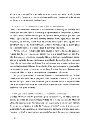52
vivência se compartilha o emocionante momento do somos todos iguais
nesta noite. Experiência que propicia entender um pouco mais a dimensão
subjetiva e as determinações históricas.
•	 Saindo do lugar comum: ampliação das referências
Como já foi afirmado, é comum ouvir-se no discurso de alguns homens e na
mídia, por parte de figuras públicas que agrediram suas companheiras, frases
do tipo: – estou arrependido do que fiz; – pensei bem e prometo que não farei
mais; – agora eu sou um novo homem, aprendi minha lição. Ouvir tais afir-
mações é, no mínimo, risível. Alvo de crédito para aqueles e/ou aquelas que
acreditam na ação da mão de Deus na vida dos homens, ou para quem gosta
de se consolar com as músicas de Zezé di Camargo e Luciano.
Porém, como os milagres são para poucos, e nem todo mundo gosta de
música dor-de-cotovelo, para os demais mortais, a possibilidade de constru-
ção de mudanças vem com a educação. No caso dos homens autores de agres-
são, da ampliação de repertórios para a resolução de conflitos, bem como da
discussão do ocorrido e da leitura dos indicadores que levaram à situação e
das múltiplas possibilidades de resolução. Uma educação para a complexida-
de, da saída do lugar comum, ou, no mínimo, do estranhamento das respostas
e ações rápidas, ou seja, a construção de um processo educativo.
No grupo, quando um homem se dispõe a contar o ocorrido, os facilita-
dores propõem a frequente pergunta para os outros homens: – o que vocês
fariam no lugar dele?. Colocar-se no lugar do outro e levantar as possibilida-
des é um ótimo indicador de repertórios existentes e da inclusão de novas
possibilidades para reflexão.
•	 Pra que serve mesmo o homem? : a instalação da crise
O vídeo “Homem.com.h”, produzido pelo Instituto Ecos, em 1998, apresen-
ta uma discussão da crise da masculinidade na contemporaneidade. Material
utilizado nos grupos de homens, esse vídeo apresenta a crise de um homem
frente ao desemprego, a falta de “comparecimento” sexual e a ameaça de
separação. Ao se questionar, o homem em crise pergunta primeiro para outro
homem, – afinal, pra que serve mesmo nós homens?. Sem ouvir a resposta do
 