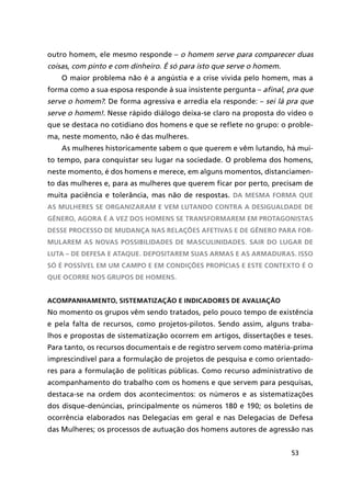 53
outro homem, ele mesmo responde – o homem serve para comparecer duas
coisas, com pinto e com dinheiro. É só para isto que serve o homem.
O maior problema não é a angústia e a crise vivida pelo homem, mas a
forma como a sua esposa responde à sua insistente pergunta – afinal, pra que
serve o homem?. De forma agressiva e arredia ela responde: – sei lá pra que
serve o homem!. Nesse rápido diálogo deixa-se claro na proposta do vídeo o
que se destaca no cotidiano dos homens e que se reflete no grupo: o proble-
ma, neste momento, não é das mulheres.
As mulheres historicamente sabem o que querem e vêm lutando, há mui-
to tempo, para conquistar seu lugar na sociedade. O problema dos homens,
neste momento, é dos homens e merece, em alguns momentos, distanciamen-
to das mulheres e, para as mulheres que querem ficar por perto, precisam de
muita paciência e tolerância, mas não de respostas. Da mesma forma que
as mulheres se organizaram e vem lutando contra a desigualdade de
gênero, agora é a vez dos homens se transformarem em protagonistas
desse processo de mudança nas relações afetivas e de gênero para for-
mularem as novas possibilidades de masculinidades. Sair do lugar de
luta – de defesa e ataque. Depositarem suas armas e as armaduras. Isso
só é possível em um campo e em condições propícias e este contexto é o
que ocorre nos grupos de homens.
Acompanhamento, sistematização e indicadores de avaliação
No momento os grupos vêm sendo tratados, pelo pouco tempo de existência
e pela falta de recursos, como projetos-pilotos. Sendo assim, alguns traba-
lhos e propostas de sistematização ocorrem em artigos, dissertações e teses.
Para tanto, os recursos documentais e de registro servem como matéria-prima
imprescindível para a formulação de projetos de pesquisa e como orientado-
res para a formulação de políticas públicas. Como recurso administrativo de
acompanhamento do trabalho com os homens e que servem para pesquisas,
destaca-se na ordem dos acontecimentos: os números e as sistematizações
dos disque-denúncias, principalmente os números 180 e 190; os boletins de
ocorrência elaborados nas Delegacias em geral e nas Delegacias de Defesa
das Mulheres; os processos de autuação dos homens autores de agressão nas
 