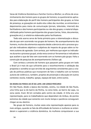 54
Varas de Violência Domésticas e Familiar Contra a Mulher; os ofícios de enca-
minhamento dos homens para os grupos de homens; os questionários aplica-
dos para elaboração do perfil dos homens participantes dos grupos; as listas
de presença; as gravações em áudio e/ou vídeo das reuniões; as entrevistas e
depoimentos para meios de comunicação (jornais, televisões, internet) dos
facilitadores e dos homens participantes ou não dos grupos; o material dispo-
nibilizado pelos homens participantes dos grupos (cartas, fotos, documentos,
gravações etc.); e relatórios elaborados pelos facilitadores.
Todo este acervo serve de fonte primária para a sistematização e discus-
são do que vem ocorrendo nos grupos de homens. No acompanhamento dos
homens, muitos dos elementos expostos desde a denúncia até o processo gru-
pal são indicadores objetivos e subjetivos do impacto do grupo sobre os ho-
mens autores de agressão. Com certeza, por melhores que sejam os indicado-
res durante o processo grupal, ainda resta construir ferramentas e indicadores
que avaliem o que de fato vem ocorrendo com os homens pós-grupo. Falta a
construção de pesquisas de acompanhamento (follow-up).
Com certeza a amostra de homens que passaram pelos grupos em todo
o Brasil já é mais do que suficiente para o reconhecimento e validação das
propostas e acredita-se que servirão de argumentos consistentes para a cria-
ção de políticas públicas que incorporem de fato o trabalho com os homens
autores de violência e, também, projetos de prevenção e educação em outros
contextos: escola, trabalho, igrejas, espaços de lazer, entre outros.
Da Maria da Penha ao Zé da Lapa: um longo percurso
Em São Paulo, desde a época dos bondes, existiu, na cidade de São Paulo,
uma linha que ia do bairro da Penha, na zona leste, ao bairro da Lapa, na
zona oeste. Eram 36 km cortados pelo centro da cidade. A linha era uma
representação, para os trabalhadores que dependiam do ônibus, de pontos
extremos da cidade que somente com muito tempo e paciência conseguiam
chegar ao seu destino.
No grupo de homens, muitas vezes esta representação aparece para os
mais antigos, quando se fala da dificuldade de homens e mulheres se enten-
derem e superarem a violência doméstica. As mulheres conquistaram a sua
 