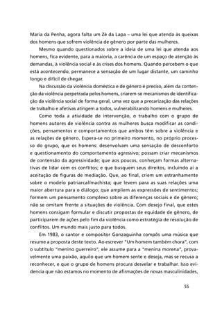 55
Maria da Penha, agora falta um Zé da Lapa – uma lei que atenda às queixas
dos homens que sofrem violência de gênero por parte das mulheres.
Mesmo quando questionados sobre a ideia de uma lei que atenda aos
homens, fica evidente, para a maioria, a carência de um espaço de atenção às
demandas, à violência social e às crises dos homens. Quando percebem o que
está acontecendo, permanece a sensação de um lugar distante, um caminho
longo e difícil de chegar.
Na discussão da violência doméstica e de gênero é preciso, além da conten-
ção da violência perpetrada pelos homens, criarem-se mecanismos de identifica-
ção da violência social de forma geral, uma vez que a precarização das relações
de trabalho e afetivas atingem a todos, vulnerabilizando homens e mulheres.
Como toda a atividade de intervenção, o trabalho com o grupo de
homens autores de violência contra as mulheres busca modificar as condi-
ções, pensamentos e comportamentos que ambos têm sobre a violência e
as relações de gênero. Espera-se no primeiro momento, no próprio proces-
so do grupo, que os homens: desenvolvam uma sensação de desconforto
e questionamento do comportamento agressivo; possam criar mecanismos
de contensão da agressividade; que aos poucos, conheçam formas alterna-
tivas de lidar com os conflitos; e que busquem seus direitos, incluindo aí a
aceitação de figuras de mediação. Que, ao final, criem um estranhamente
sobre o modelo patriarcal/machista; que levem para as suas relações uma
maior abertura para o diálogo; que ampliem as expressões de sentimentos;
formem um pensamento complexo sobre as diferenças sociais e de gênero;
não se omitam frente a situações de violência. Com desejo final, que estes
homens consigam formular e discutir propostas de equidade de gênero, de
participarem de ações pelo fim da violência como estratégia de resolução de
conflitos. Um mundo mais justo para todos.
Em 1983, o cantor e compositor Gonzaguinha compôs uma música que
resume a proposta deste texto. Ao escrever “Um homem também chora”, com
o subtítulo “menino guerreiro”, ele assume para a “menina morena”, prova-
velmente uma paixão, aquilo que um homem sente e deseja, mas se recusa a
reconhecer, e que o grupo de homens procura desvelar e trabalhar. Isso evi-
dencia que não estamos no momento de afirmações de novas masculinidades,
 