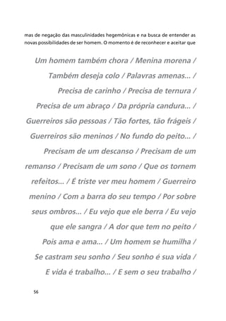 56
mas de negação das masculinidades hegemônicas e na busca de entender as
novas possibilidades de ser homem. O momento é de reconhecer e aceitar que
Um homem também chora / Menina morena /
Também deseja colo / Palavras amenas... /
Precisa de carinho / Precisa de ternura /
Precisa de um abraço / Da própria candura... /
Guerreiros são pessoas / Tão fortes, tão frágeis /
Guerreiros são meninos / No fundo do peito... /
Precisam de um descanso / Precisam de um
remanso / Precisam de um sono / Que os tornem
refeitos... / É triste ver meu homem / Guerreiro
menino / Com a barra do seu tempo / Por sobre
seus ombros... / Eu vejo que ele berra / Eu vejo
que ele sangra / A dor que tem no peito /
Pois ama e ama... / Um homem se humilha /
Se castram seu sonho / Seu sonho é sua vida /
E vida é trabalho... / E sem o seu trabalho /
 