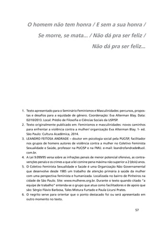 57
1.	 Texto apresentado para o Seminário Feminismos e Masculinidades: percursos, propos-
tas e desafios para a equidade de gênero. Coordenação: Eva Alterman Blay. Data:
02/10/2013. Local: Prédio de Filosofia e Ciências Sociais da USP/SP.
2.	 Texto originalmente publicado em: Feminismos e masculinidades: novos caminhos
para enfrentar a violência contra a mulher/ organização Eva Alterman Blay. 1- ed.
São Paulo: Cultura Acadêmica, 2014.
3.	 Leandro Feitosa Andrade – doutor em psicologia social pela PUC/SP, facilitador
nos grupos de homens autores de violência contra a mulher no Coletivo Feminista
Sexualidade e Saúde, professor na PUC/SP e na FMU. e-mail: leandrofandrade@uol.
com.br.
4.	 A Lei 9.099/95 versa sobre as infrações penais de menor potencial ofensivo, as contra-
venções penais e os crimes a que a lei comine pena máxima não superior a 2 (dois) anos.
5.	 O Coletivo Feminista Sexualidade e Saúde é uma Organização Não Governamental
que desenvolve desde 1985 um trabalho de atenção primária à saúde da mulher
com uma perspectiva feminista e humanizada. Localizada no bairro de Pinheiros na
cidade de São Paulo. Site: www.mulheres.org.br. Durante o texto quando citado “a
equipe de trabalho” entenda-se o grupo que atua como facilitadores e de apoio que
são: Sérgio Flávio Barbosa, Tales Mistura Furtado e Paula Licursi Prates.
6.	 O negrito serve para orientar que o ponto destacado foi ou será apresentado em
outro momento no texto.
O homem não tem honra / E sem a sua honra /
Se morre, se mata... / Não dá pra ser feliz /
Não dá pra ser feliz...
 
