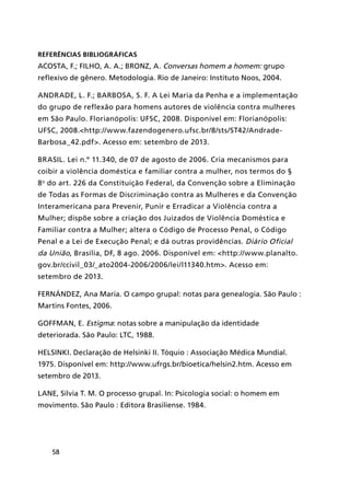58
REFERÊNCIAS BIBLIOGRÁFICAS
ACOSTA, F.; FILHO, A. A.; BRONZ, A. Conversas homem a homem: grupo
reflexivo de gênero. Metodologia. Rio de Janeiro: Instituto Noos, 2004.
ANDRADE, L. F.; BARBOSA, S. F. A Lei Maria da Penha e a implementação
do grupo de reflexão para homens autores de violência contra mulheres
em São Paulo. Florianópolis: UFSC, 2008. Disponível em: Florianópolis:
UFSC, 2008.<http://www.fazendogenero.ufsc.br/8/sts/ST42/Andrade-
Barbosa_42.pdf>. Acesso em: setembro de 2013.
BRASIL. Lei n.º 11.340, de 07 de agosto de 2006. Cria mecanismos para
coibir a violência doméstica e familiar contra a mulher, nos termos do §
8o
do art. 226 da Constituição Federal, da Convenção sobre a Eliminação
de Todas as Formas de Discriminação contra as Mulheres e da Convenção
Interamericana para Prevenir, Punir e Erradicar a Violência contra a
Mulher; dispõe sobre a criação dos Juizados de Violência Doméstica e
Familiar contra a Mulher; altera o Código de Processo Penal, o Código
Penal e a Lei de Execução Penal; e dá outras providências. Diário Oficial
da União, Brasília, DF, 8 ago. 2006. Disponível em: <http://www.planalto.
gov.br/ccivil_03/_ato2004-2006/2006/lei/l11340.htm>. Acesso em:
setembro de 2013.
FERNÁNDEZ, Ana Maria. O campo grupal: notas para genealogia. São Paulo :
Martins Fontes, 2006.
GOFFMAN, E. Estigma: notas sobre a manipulação da identidade
deteriorada. São Paulo: LTC, 1988.
Helsinki. Declaração de Helsinki II. Tóquio : Associação Médica Mundial.
1975. Disponível em: http://www.ufrgs.br/bioetica/helsin2.htm. Acesso em
setembro de 2013.
LANE, Silvia T. M. O processo grupal. In: Psicologia social: o homem em
movimento. São Paulo : Editora Brasiliense. 1984.
 