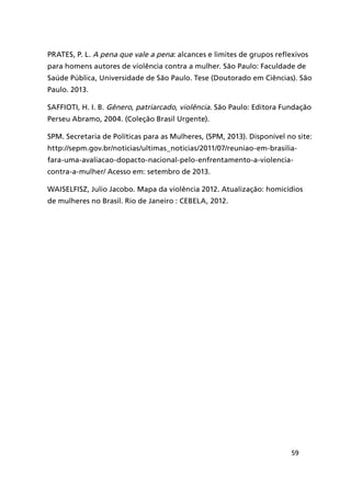 59
PRATES, P. L. A pena que vale a pena: alcances e limites de grupos reflexivos
para homens autores de violência contra a mulher. São Paulo: Faculdade de
Saúde Pública, Universidade de São Paulo. Tese (Doutorado em Ciências). São
Paulo. 2013.
SAFFIOTI, H. I. B. Gênero, patriarcado, violência. São Paulo: Editora Fundação
Perseu Abramo, 2004. (Coleção Brasil Urgente).
SPM. Secretaria de Políticas para as Mulheres, (SPM, 2013). Disponível no site:
http://sepm.gov.br/noticias/ultimas_noticias/2011/07/reuniao-em-brasilia-
fara-uma-avaliacao-dopacto-nacional-pelo-enfrentamento-a-violencia-
contra-a-mulher/ Acesso em: setembro de 2013.
Waiselfisz, Julio Jacobo. Mapa da violência 2012. Atualização: homicídios
de mulheres no Brasil. Rio de Janeiro : CEBELA, 2012.
 