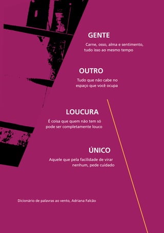 60
Gente
Carne, osso, alma e sentimento,
tudo isso ao mesmo tempo
Outro
Tudo que não cabe no
espaço que você ocupa
Único
Aquele que pela facilidade de virar
nenhum, pede cuidado
Loucura
É coisa que quem não tem só
pode ser completamente louco
Dicionário de palavras ao vento, Adriana Falcão
 