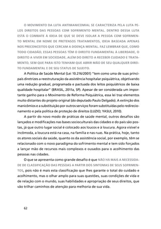 62
O Movimento da Luta Antimanicomial se caracteriza pela luta pe-
los direitos das pessoas com sofrimento mental. Dentro dessa luta
está o combate à ideia de que se deve isolar a pessoa com sofrimen-
to mental em nome de pretensos tratamentos, ideia baseada apenas
nos preconceitos que cercam a doença mental. Faz lembrar que, como
todo cidadão, essas pessoas têm o direito fundamental à liberdade, o
direito a viver em sociedade, além do direto a receber cuidado e trata-
mento, sem que para isto tenham que abrir mão de seu qualquer Direi-
to Fundamental e de seu status de sujeito.
A Política de Saúde Mental (Lei 10.216/2001) “tem como uma de suas princi-
pais diretrizes a reestruturação da assistência hospitalar psiquiátrica, objetivando
uma redução gradual, programada e pactuada dos leitos psiquiátricos de baixa
qualidade hospitalar” (BRASIL, 2011a, SP). Apesar de ser considerada um impor-
tante ganho para o Movimento de Reforma Psiquiátrica, essa lei traz elementos
muito distantes do projeto original (do deputado Paulo Delgado). A extinção dos
manicômios e a substituição por outros serviços foram substituídas pelo redirecio-
namento e pela política de proteção de direitos (LUZIO; YASUI, 2010).
A partir do novo modo de práticas de saúde mental, outros desafios são
lançados e modificações nas bases socioculturais das cidades e do país são pos-
tas, já que outro lugar social é colocado aos loucos e à loucura. Agora visível e
incômoda, a loucura está na casa, na família e nas ruas. Na prática, hoje, tanto
os atores sociais da saúde, quanto os da assistência social, por exemplo, têm se
relacionado com o novo paradigma do sofrimento mental e tem sido forçados
a lançar mão de recursos mais complexos e ousados para o acolhimento das
pessoas nas cidades.
O que se apresenta como grande desafio é que não há mais a necessida-
de de classificação das pessoas a partir dos sintomas de seus sofrimen-
tos, pois não é mais esta classificação que lhes garante o total do cuidado e
acolhimento, mas o olhar amplo para suas questões, suas condições de vida e
de relação com o mundo, suas habilidades e apropriação de seus direitos, que
vão trilhar caminhos de atenção para melhoria de sua vida.
 